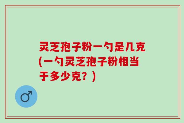 灵芝孢子粉一勺是几克(一勺灵芝孢子粉相当于多少克？)