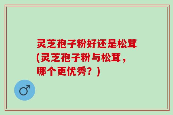灵芝孢子粉好还是松茸(灵芝孢子粉与松茸，哪个更优秀？)
