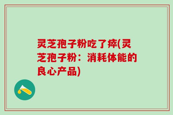灵芝孢子粉吃了瘁(灵芝孢子粉:消耗体能的良心产品) 灵芝孢子粉吃了瘁(灵芝孢子粉:消耗体能的良心产品)