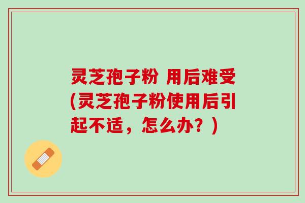 灵芝孢子粉 用后难受(灵芝孢子粉使用后引起不适，怎么办？)