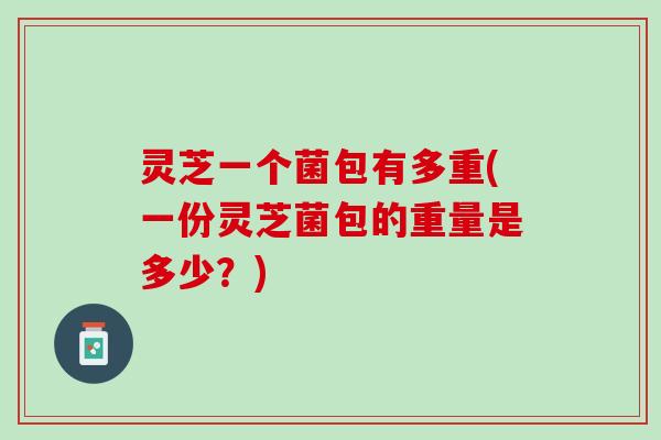 灵芝一个菌包有多重(一份灵芝菌包的重量是多少？)