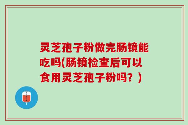 灵芝孢子粉做完肠镜能吃吗(肠镜检查后可以食用灵芝孢子粉吗?) 灵芝孢子粉做完肠镜能吃吗(肠镜检查后可以食用灵芝孢子粉吗?)