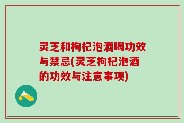 灵芝和枸杞泡酒喝功效与禁忌(灵芝枸杞泡酒的功效与注意事项)