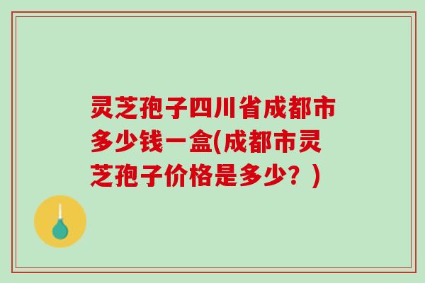 灵芝孢子四川省成都市多少钱一盒(成都市灵芝孢子价格是多少？)