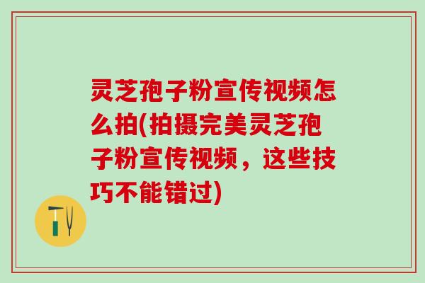 灵芝孢子粉宣传视频怎么拍(拍摄完美灵芝孢子粉宣传视频，这些技巧不能错过)