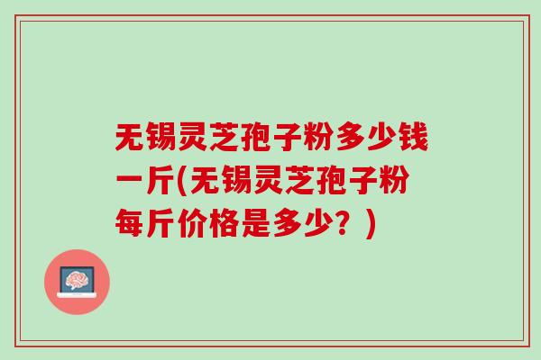 无锡灵芝孢子粉多少钱一斤(无锡灵芝孢子粉每斤价格是多少？)