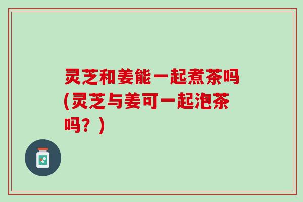 灵芝和姜能一起煮茶吗(灵芝与姜可一起泡茶吗？)