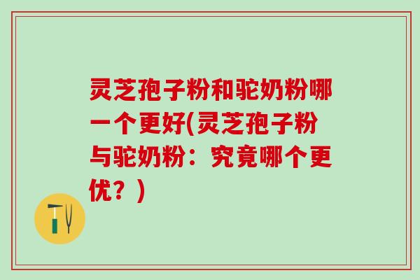 灵芝孢子粉和驼奶粉哪一个更好(灵芝孢子粉与驼奶粉：究竟哪个更优？)