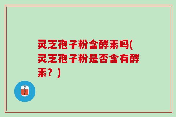 灵芝孢子粉含酵素吗(灵芝孢子粉是否含有酵素？)
