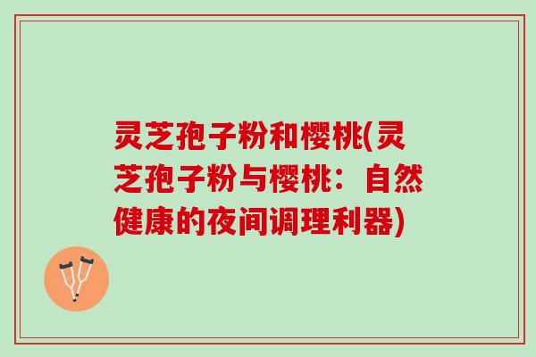灵芝孢子粉和樱桃(灵芝孢子粉与樱桃:自然健康的夜间调理利器) 灵芝孢子粉和樱桃(灵芝孢子粉与樱桃:自然健康的夜间调理利器)