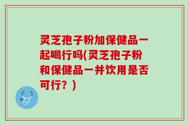 灵芝孢子粉加保健品一起喝行吗(灵芝孢子粉和保健品一并饮用是否可行？)