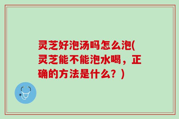 灵芝好泡汤吗怎么泡(灵芝能不能泡水喝,正确的方法是什么?) 灵芝好泡汤吗怎么泡(灵芝能不能泡水喝,正确的方法是什么?)