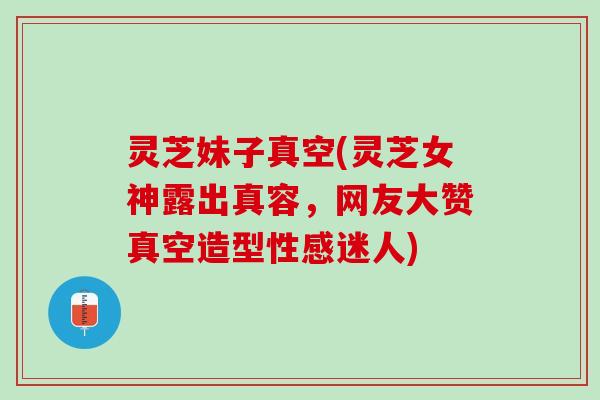 灵芝妹子真空(灵芝女神露出真容，网友大赞真空造型性感迷人)