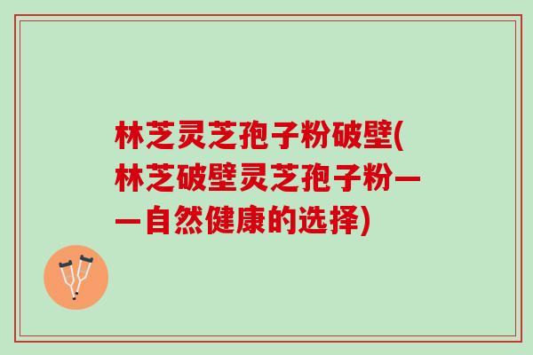 林芝灵芝孢子粉破壁(林芝破壁灵芝孢子粉——自然健康的选择)