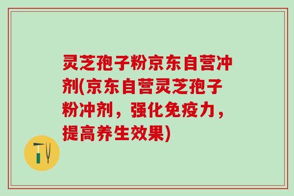 灵芝孢子粉京东自营冲剂(京东自营灵芝孢子粉冲剂，强化免疫力，提高养生效果)