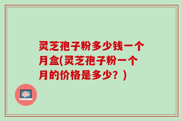 灵芝孢子粉多少钱一个月盒(灵芝孢子粉一个月的价格是多少？)