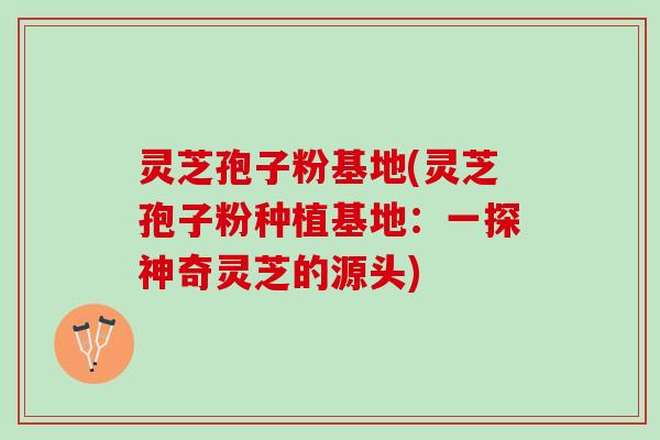 灵芝孢子粉基地(灵芝孢子粉种植基地：一探神奇灵芝的源头)