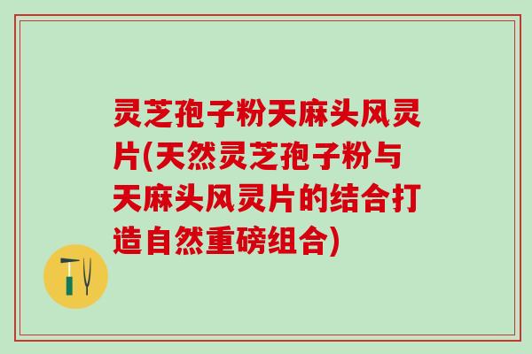 灵芝孢子粉天麻头风灵片(天然灵芝孢子粉与天麻头风灵片的结合打造自然重磅组合)