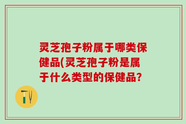 灵芝孢子粉属于哪类保健品(灵芝孢子粉是属于什么类型的保健品？