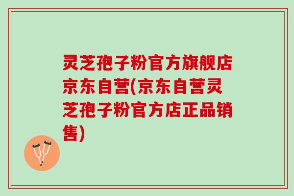灵芝孢子粉官方旗舰店京东自营(京东自营灵芝孢子粉官方店正品销售)