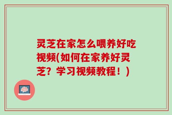 灵芝在家怎么喂养好吃视频(如何在家养好灵芝？学习视频教程！)