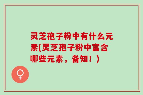 灵芝孢子粉中有什么元素(灵芝孢子粉中富含哪些元素,备知!) 灵芝孢子粉中有什么元素(灵芝孢子粉中富含哪些元素,备知!)