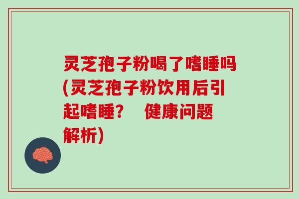 灵芝孢子粉喝了嗜睡吗(灵芝孢子粉饮用后引起嗜睡？  健康问题解析)
