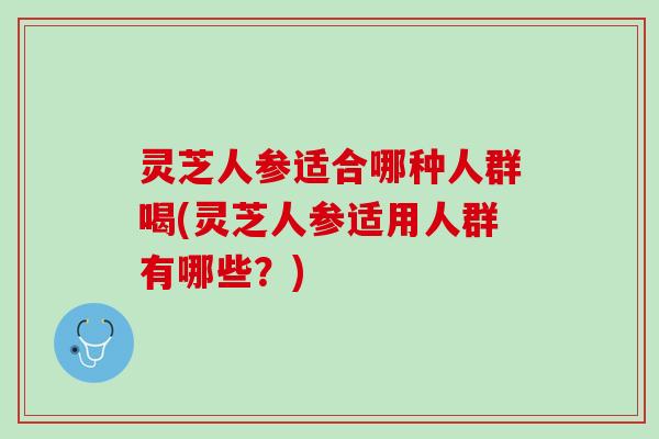 灵芝人参适合哪种人群喝(灵芝人参适用人群有哪些？)