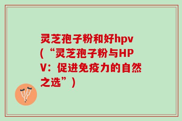 灵芝孢子粉和好hpv(“灵芝孢子粉与HPV：促进免疫力的自然之选”)