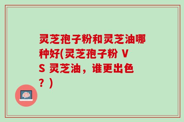 灵芝孢子粉和灵芝油哪种好(灵芝孢子粉 VS 灵芝油，谁更出色？)