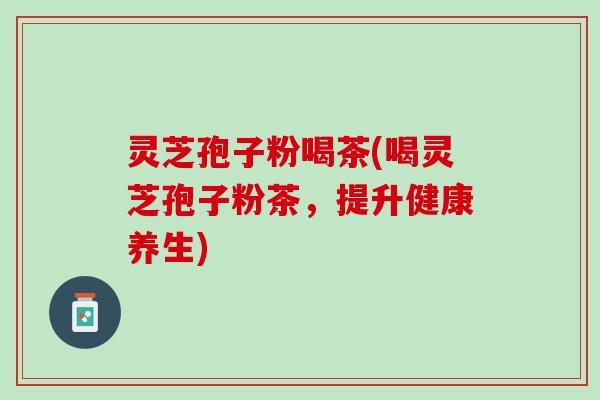 灵芝孢子粉喝茶(喝灵芝孢子粉茶,提升健康养生) 灵芝孢子粉喝茶(喝灵芝孢子粉茶,提升健康养生)