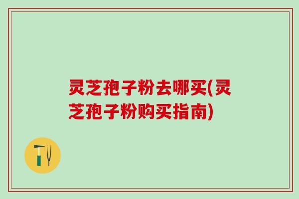 灵芝孢子粉去哪买(灵芝孢子粉购买指南)