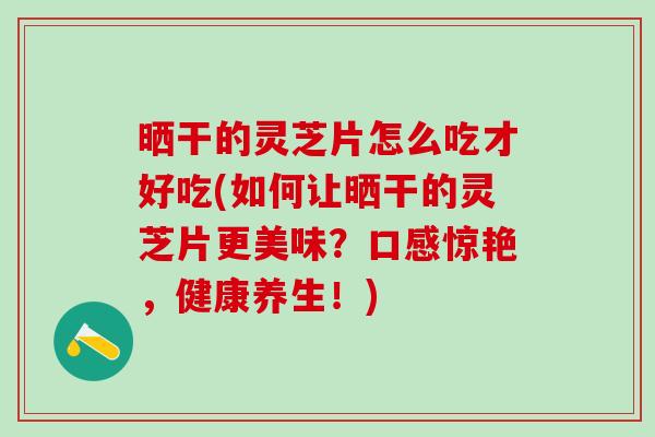 晒干的灵芝片怎么吃才好吃(如何让晒干的灵芝片更美味？口感惊艳，健康养生！)