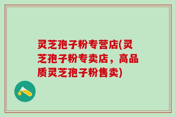 灵芝孢子粉专营店(灵芝孢子粉专卖店，高品质灵芝孢子粉售卖)