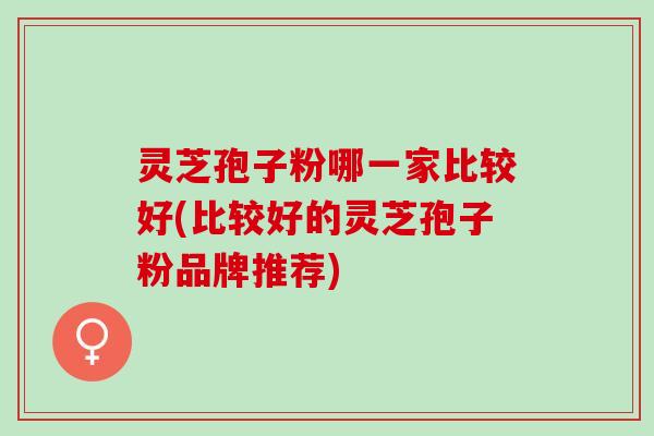灵芝孢子粉哪一家比较好(比较好的灵芝孢子粉品牌推荐)