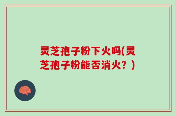灵芝孢子粉下火吗(灵芝孢子粉能否消火?) 灵芝孢子粉下火吗(灵芝孢子粉能否消火?)