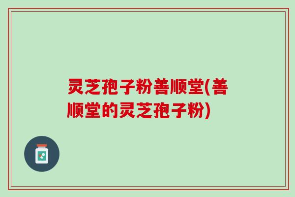 灵芝孢子粉善顺堂(善顺堂的灵芝孢子粉)