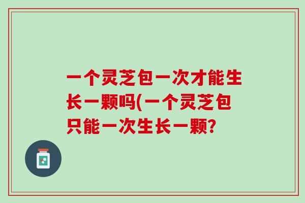 一个灵芝包一次才能生长一颗吗(一个灵芝包只能一次生长一颗？
