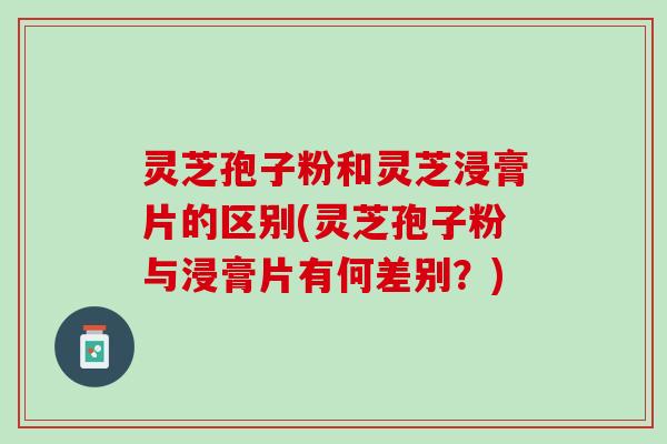 灵芝孢子粉和灵芝浸膏片的区别(灵芝孢子粉与浸膏片有何差别?) 灵芝孢子粉和灵芝浸膏片的区别(灵芝孢子粉与浸膏片有何差别?)