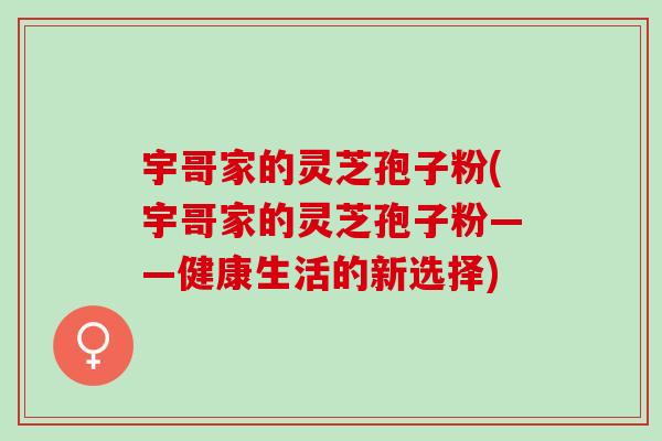 宇哥家的灵芝孢子粉(宇哥家的灵芝孢子粉——健康生活的新选择) 宇哥家的灵芝孢子粉(宇哥家的灵芝孢子粉——健康生活的新选择)