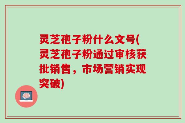 灵芝孢子粉什么文号(灵芝孢子粉通过审核获批销售,市场营销实现突破) 灵芝孢子粉什么文号(灵芝孢子粉通过审核获批销售,市场营销实现突破)