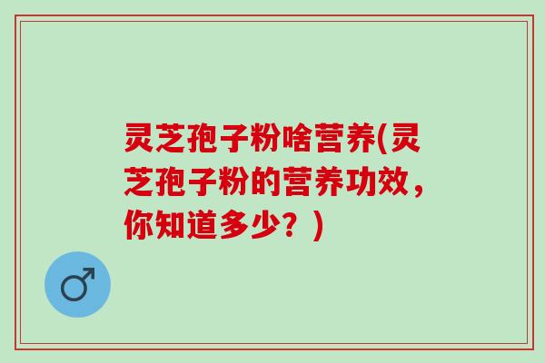 灵芝孢子粉啥营养(灵芝孢子粉的营养功效，你知道多少？)