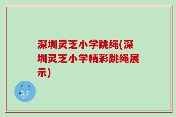 深圳灵芝小学跳绳(深圳灵芝小学精彩跳绳展示)