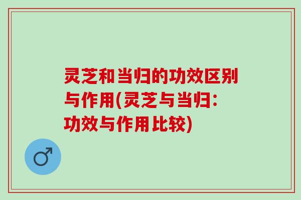 灵芝和当归的功效区别与作用(灵芝与当归：功效与作用比较)