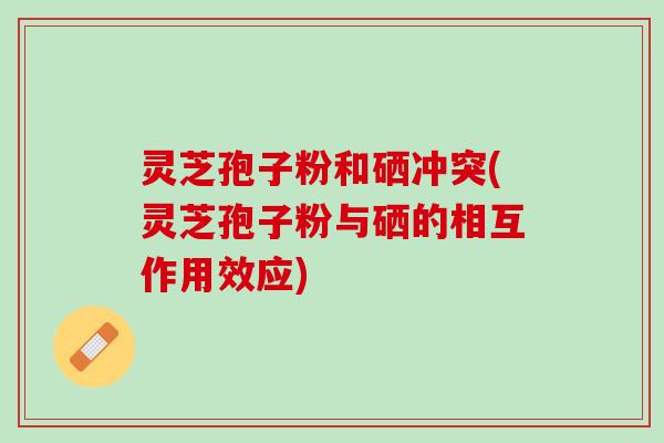 灵芝孢子粉和硒冲突(灵芝孢子粉与硒的相互作用效应)