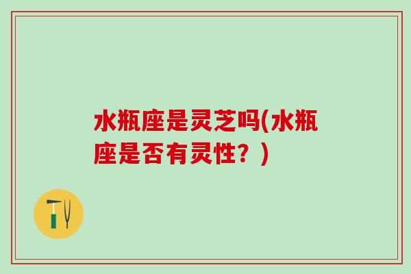 水瓶座是灵芝吗(水瓶座是否有灵性？)
