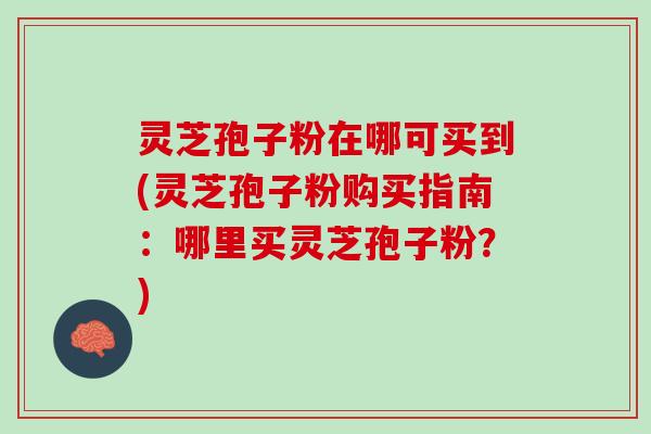 灵芝孢子粉在哪可买到(灵芝孢子粉购买指南：哪里买灵芝孢子粉？)
