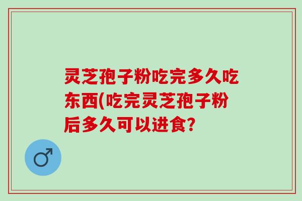 灵芝孢子粉吃完多久吃东西(吃完灵芝孢子粉后多久可以进食? 灵芝孢子粉吃完多久吃东西(吃完灵芝孢子粉后多久可以进食?