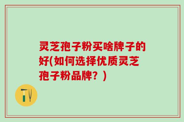 灵芝孢子粉买啥牌子的好(如何选择优质灵芝孢子粉品牌？)