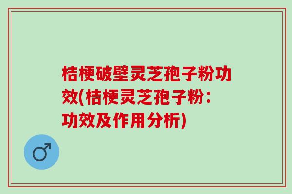 桔梗破壁灵芝孢子粉功效(桔梗灵芝孢子粉：功效及作用分析)